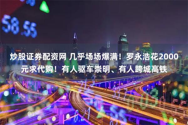 炒股证券配资网 几乎场场爆满！罗永浩花2000元求代购！有人驱车崇明、有人跨城高铁