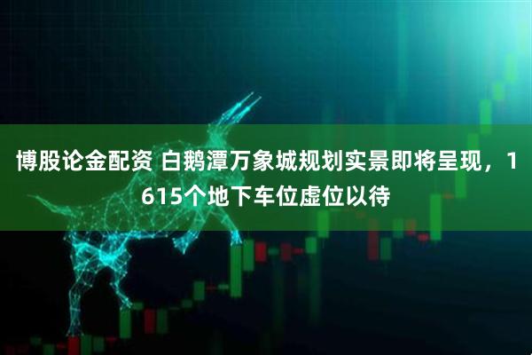 博股论金配资 白鹅潭万象城规划实景即将呈现，1615个地下车位虚位以待