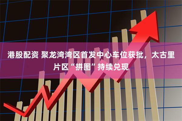港股配资 聚龙湾湾区首发中心车位获批，太古里片区“拼图”持续兑现