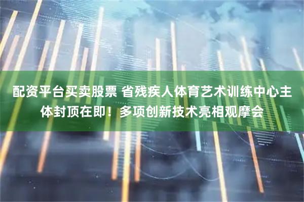 配资平台买卖股票 省残疾人体育艺术训练中心主体封顶在即！多项创新技术亮相观摩会