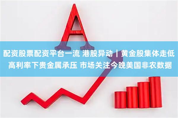 配资股票配资平台一流 港股异动｜黄金股集体走低 高利率下贵金属承压 市场关注今晚美国非农数据