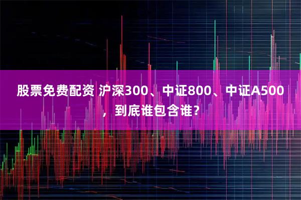股票免费配资 沪深300、中证800、中证A500，到底谁包含谁？
